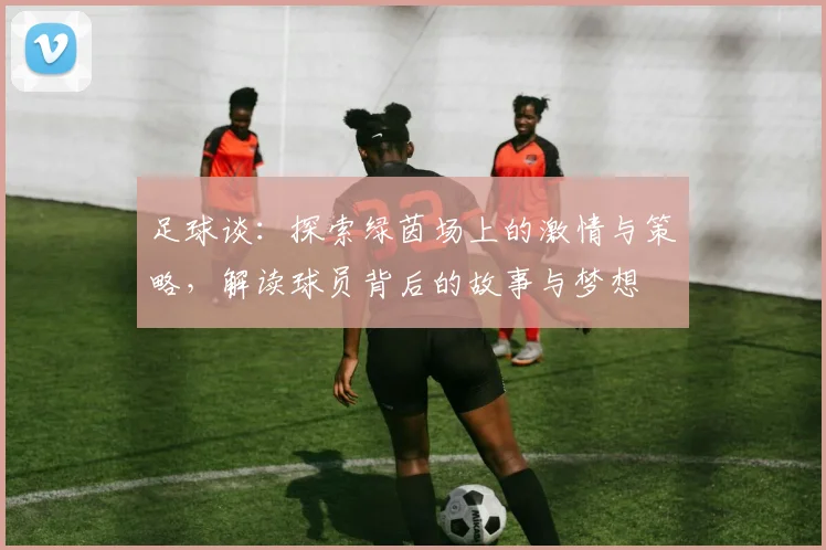 足球谈：探索绿茵场上的激情与策略，解读球员背后的故事与梦想