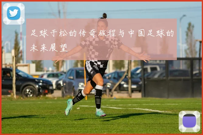 足球于松的传奇旅程与中国足球的未来展望