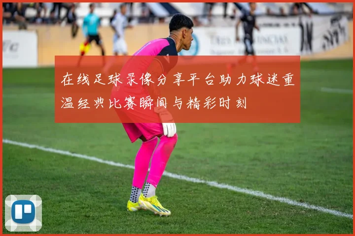 在线足球录像分享平台助力球迷重温经典比赛瞬间与精彩时刻