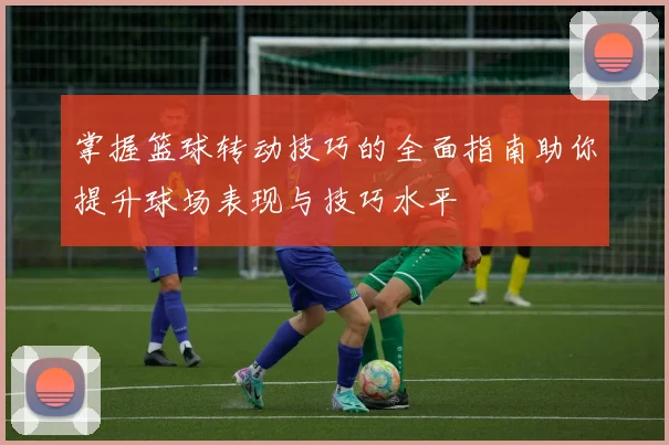 掌握篮球转动技巧的全面指南助你提升球场表现与技巧水平