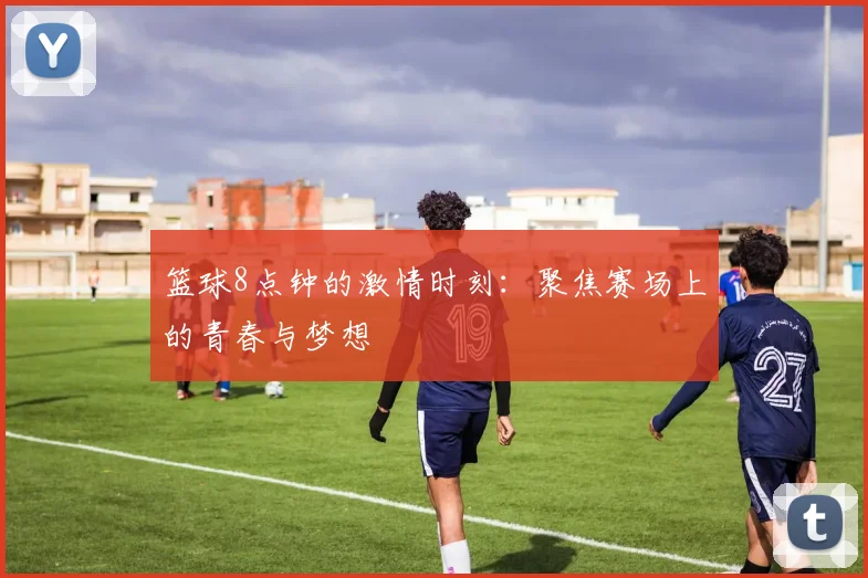 篮球8点钟的激情时刻：聚焦赛场上的青春与梦想